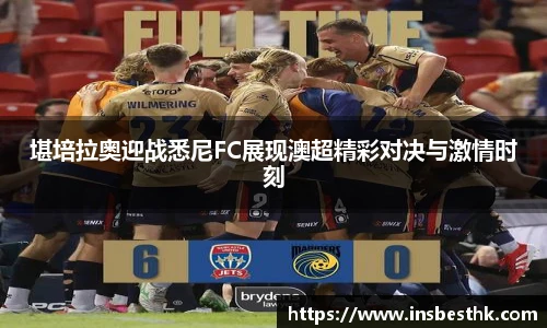 堪培拉奥迎战悉尼FC展现澳超精彩对决与激情时刻