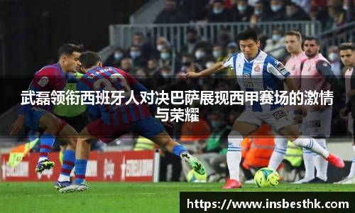 武磊领衔西班牙人对决巴萨展现西甲赛场的激情与荣耀